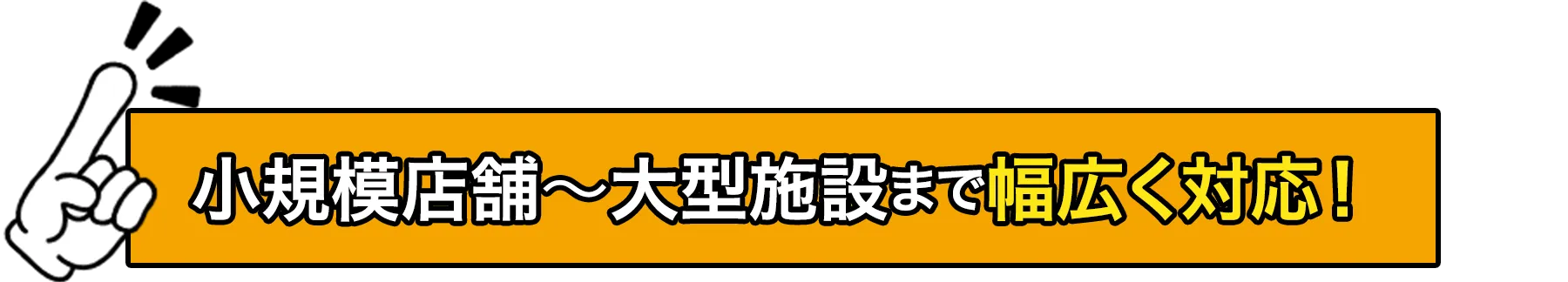 小規模店舗から大型施設まで幅広く対応！